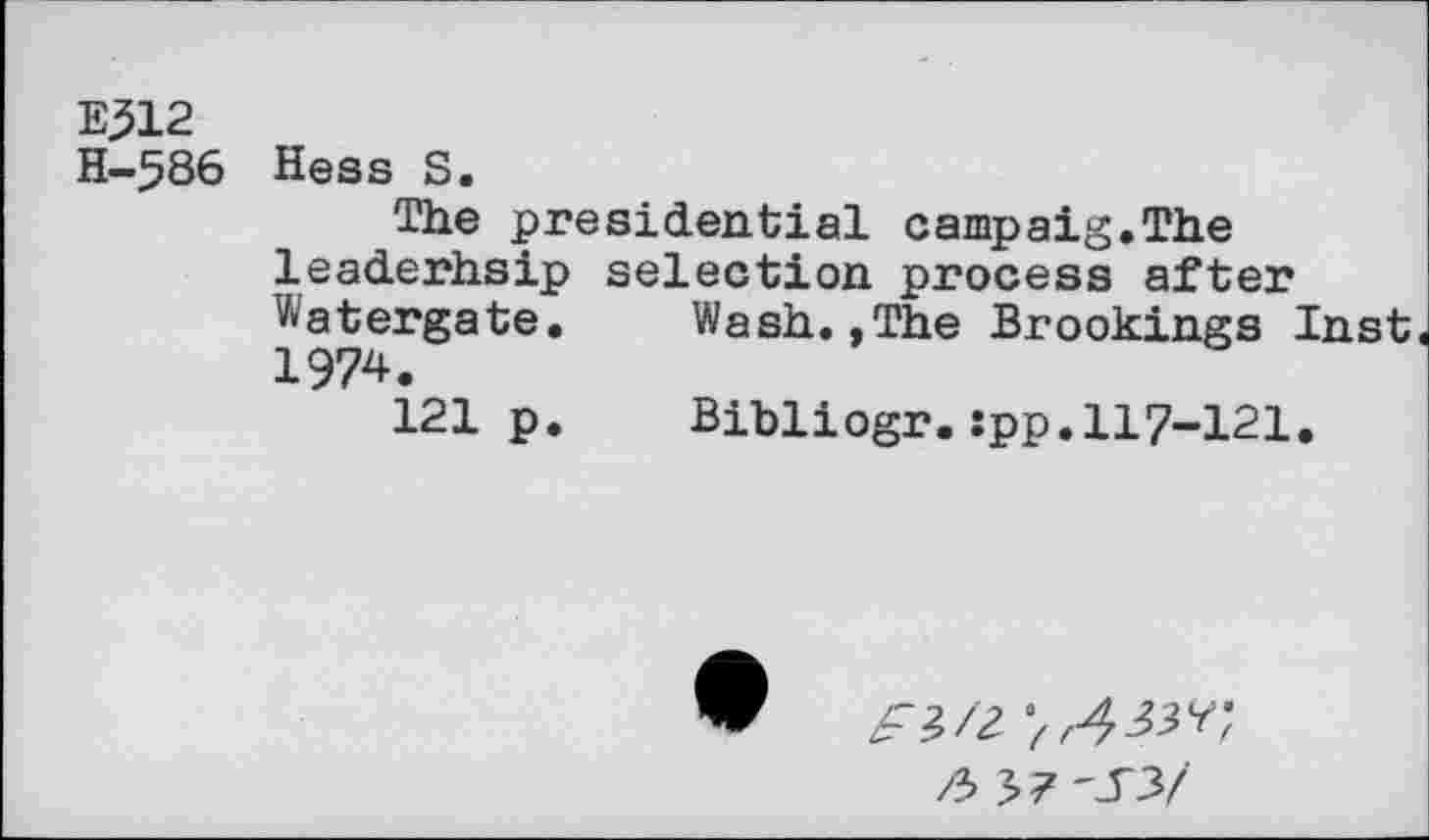 ﻿E312
H-586 Hess S.
The presidential campaig.The leaderhsip selection process after Watergate.	Wash.,The Brookings Inst
1974.
121 p.	Bibliogr.spp.117-121.
£ /2- / r^7 y / /3 3?-_T3/